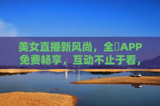美女直播新风尚，全婐APP免费畅享，互动不止于看，全婐APP，美女直播新风尚，免费互动不止于看