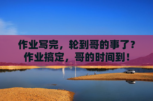 作业写完,轮到哥的事了?作业搞定,哥的时间到! 作业写完,轮到哥的事了?作业搞定,哥的时间到!