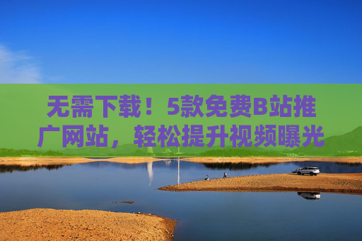 无需下载！5款免费B站推广网站，轻松提升视频曝光量，免费B站推广网站，无需下载，轻松提升视频曝光量
