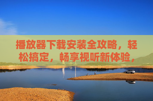 播放器下载安装全攻略，轻松搞定，畅享视听新体验，播放器下载安装全攻略，轻松畅享视听新体验