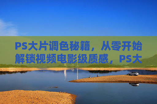 PS大片调色秘籍,从零开始解锁视频电影级质感,PS大片调色秘籍,从零解锁视频电影级质感 PS大片调色秘籍,从零开始解锁视频电影级质感,PS大片调色秘籍,从零解锁视频电影级质感