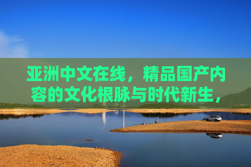 亚洲中文在线,精品国产内容的文化根脉与时代新生,根脉新生,亚洲中文在线的精品国产内容 亚洲中文在线,精品国产内容的文化根脉与时代新生,根脉新生,亚洲中文在线的精品国产内容