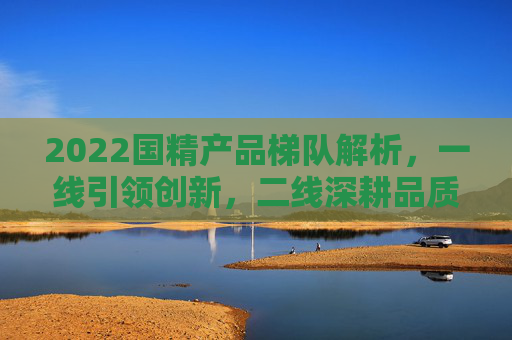 2022国精产品梯队解析,一线引领创新,二线深耕品质,三线激活细分,2022国精产品梯队,一线创新引领,二线品质深耕,三线细分激活 2022国精产品梯队解析,一线引领创新,二线深耕品质,三线激活细分,2022国精产品梯队,一线创新引领,二线品质深耕,三线细分激活