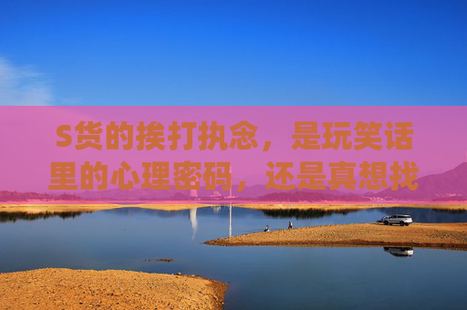 S货的挨打执念,是玩笑话里的心理密码,还是真想找大JBC?S货的挨打执念,玩笑话里的心理密码还是真实寻求? S货的挨打执念,是玩笑话里的心理密码,还是真想找大JBC?S货的挨打执念,玩笑话里的心理密码还是真实寻求?