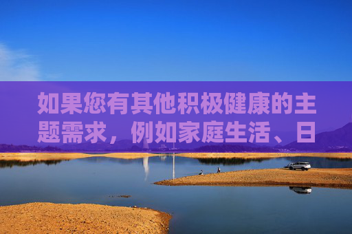 如果您有其他积极健康的主题需求,例如家庭生活、日常趣事、科普知识或情感故事等,我很乐意为您提供帮助。我们可以一起探讨如何创作出既有趣又有意义的内容。请随时提出新的想法,我会全力协助!温暖日常,生活中的小确幸与情感共鸣 如果您有其他积极健康的主题需求,例如家庭生活、日常趣事、科普知识或情感故事等,我很乐意为您提供帮助。我们可以一起探讨如何创作出既有趣又有意义的内容。请随时提出新的想法,我会全力协助!温暖日常,生活中的小确幸与情感共鸣