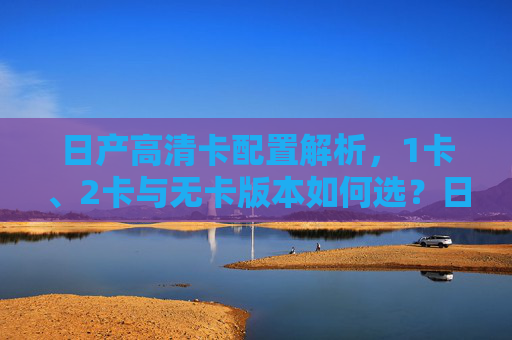 日产高清卡配置解析，1卡、2卡与无卡版本如何选？日产高清卡配置解析，1卡、2卡与无卡版本如何选