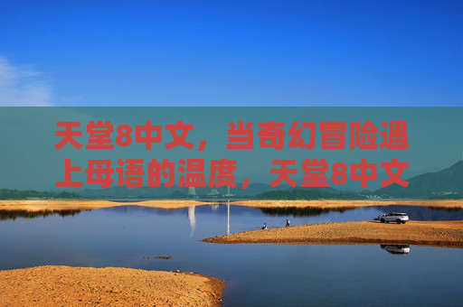 天堂8中文,当奇幻冒险遇上母语的温度,天堂8中文,奇幻冒险的母语温度 天堂8中文,当奇幻冒险遇上母语的温度,天堂8中文,奇幻冒险的母语温度