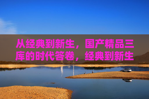 从经典到新生，国产精品三库的时代答卷，经典到新生，国产精品三库的时代答卷