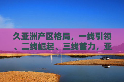 久亚洲产区格局,一线引领、二线崛起、三线蓄力,亚洲产区新格局,一线引领、二线崛起、三线蓄力 久亚洲产区格局,一线引领、二线崛起、三线蓄力,亚洲产区新格局,一线引领、二线崛起、三线蓄力