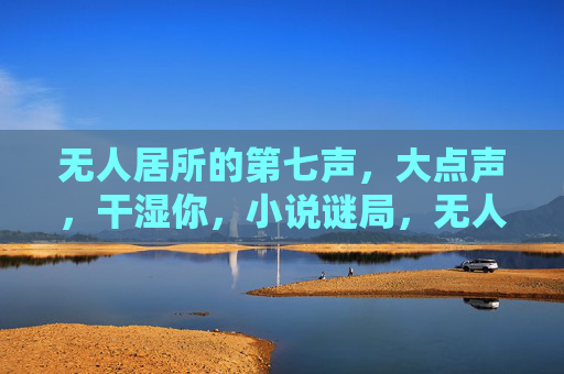 无人居所的第七声,大点声,干湿你,小说谜局,无人居所的第七声,谜局回响 无人居所的第七声,大点声,干湿你,小说谜局,无人居所的第七声,谜局回响