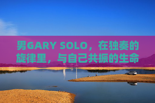 男GARY SOLO,在独奏的旋律里,与自己共振的生命诗篇,独奏旋律共振生命诗篇 男GARY SOLO,在独奏的旋律里,与自己共振的生命诗篇,独奏旋律共振生命诗篇