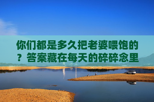 你们都是多久把老婆喂饱的？答案藏在每天的碎碎念里，喂饱老婆的答案，藏在每日碎碎念