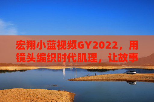 宏翔小蓝视频GY2022,用镜头编织时代肌理,让故事成为流动的史诗 宏翔小蓝视频GY2022,用镜头编织时代肌理,让故事成为流动的史诗