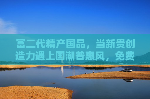 富二代精产国品,当新贵创造力遇上国潮普惠风,免费下载如何重构国货传播逻辑,当新贵创造力遇上国潮普惠风,免费下载重构国货传播逻辑 富二代精产国品,当新贵创造力遇上国潮普惠风,免费下载如何重构国货传播逻辑,当新贵创造力遇上国潮普惠风,免费下载重构国货传播逻辑