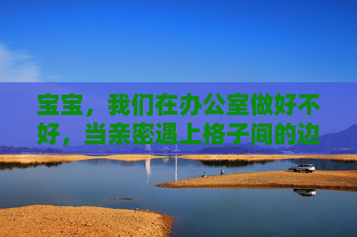 宝宝，我们在办公室做好不好，当亲密遇上格子间的边界，亲密遇上格子间的边界