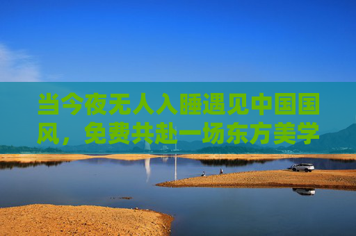 当今夜无人入睡遇见中国国风,免费共赴一场东方美学的夜宴,今夜无人入睡,共赴东方美学的国风夜宴 当今夜无人入睡遇见中国国风,免费共赴一场东方美学的夜宴,今夜无人入睡,共赴东方美学的国风夜宴