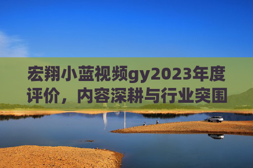 宏翔小蓝视频gy2023年度评价，内容深耕与行业突围的探索与实践，宏翔小蓝视频gy2023年度评价，内容深耕与行业突围的探索与实践