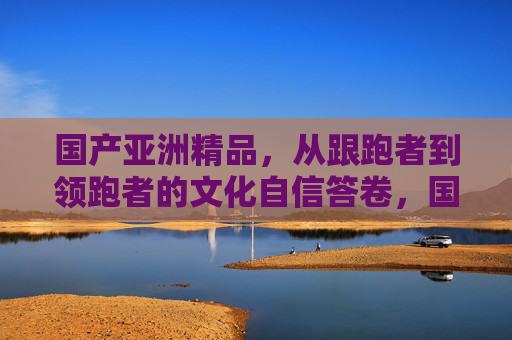 国产亚洲精品,从跟跑者到领跑者的文化自信答卷,国产亚洲精品,从跟跑者到领跑者的文化自信答卷 国产亚洲精品,从跟跑者到领跑者的文化自信答卷,国产亚洲精品,从跟跑者到领跑者的文化自信答卷