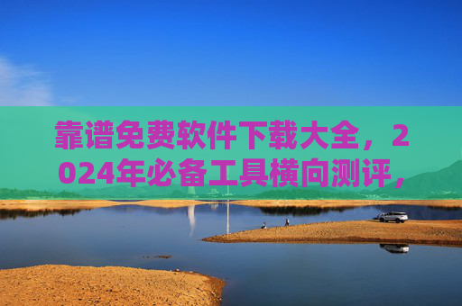 靠谱免费软件下载大全，2024年必备工具横向测评，告别付费套路！2024靠谱免费软件下载大全，必备工具横向测评，告别付费套路
