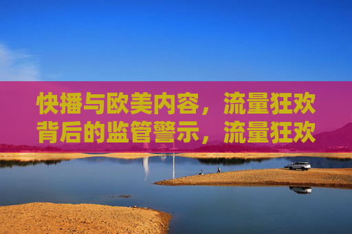 快播与欧美内容,流量狂欢背后的监管警示,流量狂欢,监管警示的深层镜鉴 快播与欧美内容,流量狂欢背后的监管警示,流量狂欢,监管警示的深层镜鉴