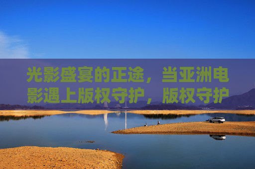 光影盛宴的正途,当亚洲电影遇上版权守护,版权守护,亚洲电影光影盛宴的正途 光影盛宴的正途,当亚洲电影遇上版权守护,版权守护,亚洲电影光影盛宴的正途