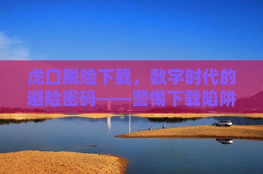 虎口脱险下载，数字时代的避险密码——警惕下载陷阱，安全获取资源，虎口脱险下载，数字时代的避险密码