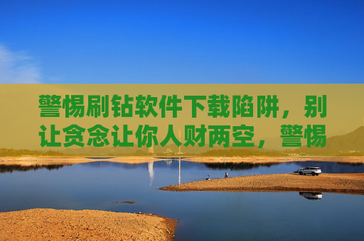 警惕刷钻软件下载陷阱，别让贪念让你人财两空，警惕刷钻软件下载陷阱，别让贪念让人财两空