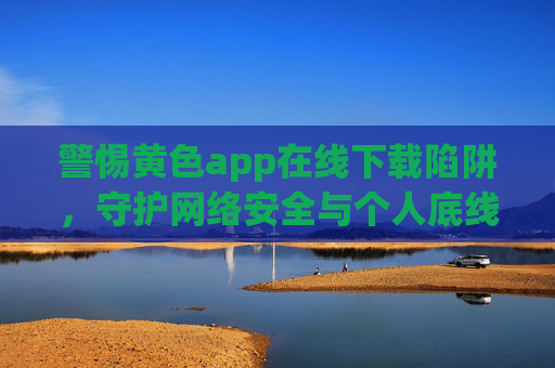 警惕黄色app在线下载陷阱,守护网络安全与个人底线,警惕黄色app在线下载陷阱,守护网络安全与个人底线 警惕黄色app在线下载陷阱,守护网络安全与个人底线,警惕黄色app在线下载陷阱,守护网络安全与个人底线