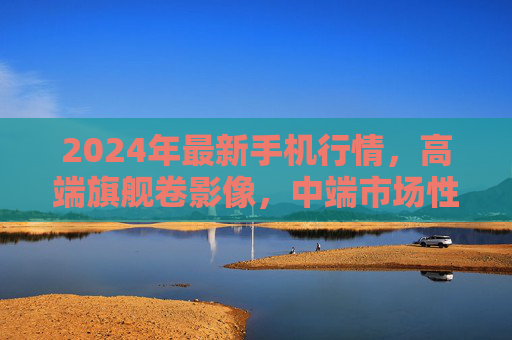 2024年最新手机行情,高端旗舰卷影像,中端市场性价比为王,2024年手机行情,高端旗舰卷影像,中端性价比为王 2024年最新手机行情,高端旗舰卷影像,中端市场性价比为王,2024年手机行情,高端旗舰卷影像,中端性价比为王