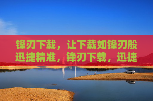 锋刃下载,让下载如锋刃般迅捷精准,锋刃下载,迅捷精准 锋刃下载,让下载如锋刃般迅捷精准,锋刃下载,迅捷精准