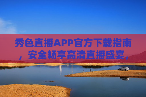 秀色直播APP官方下载指南,安全畅享高清直播盛宴,秀色直播APP官方下载指南,安全畅享高清直播盛宴 秀色直播APP官方下载指南,安全畅享高清直播盛宴,秀色直播APP官方下载指南,安全畅享高清直播盛宴