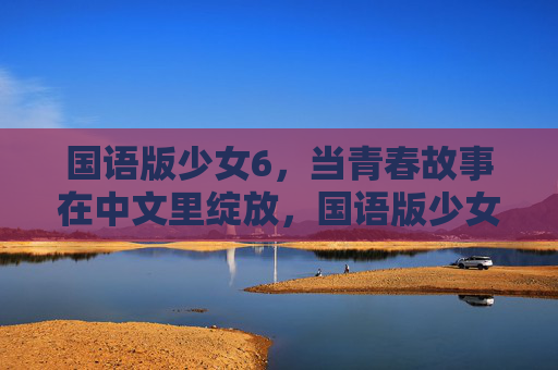 国语版少女6,当青春故事在中文里绽放,国语版少女6,青春在中文绽放 国语版少女6,当青春故事在中文里绽放,国语版少女6,青春在中文绽放