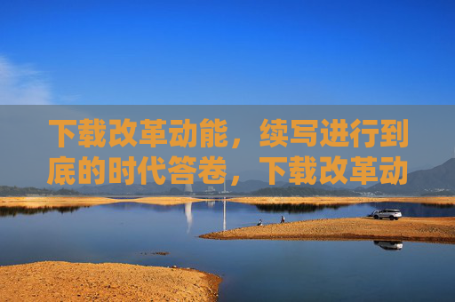 下载改革动能，续写进行到底的时代答卷，下载改革动能，续写进行到底的时代答卷