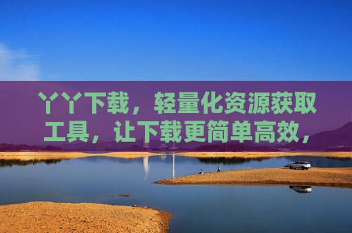 丫丫下载,轻量化资源获取工具,让下载更简单高效,丫丫下载,轻量化高效资源获取工具 丫丫下载,轻量化资源获取工具,让下载更简单高效,丫丫下载,轻量化高效资源获取工具