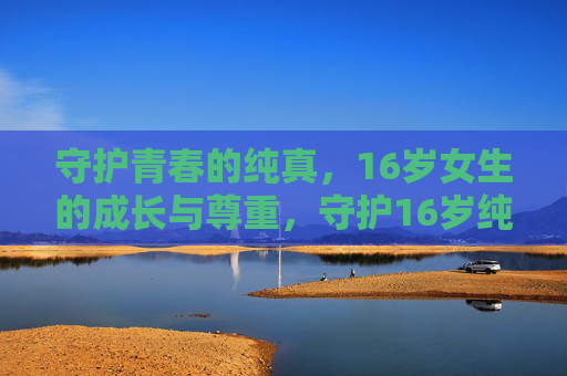 守护青春的纯真,16岁女生的成长与尊重,守护16岁纯真,在尊重中成长 守护青春的纯真,16岁女生的成长与尊重,守护16岁纯真,在尊重中成长