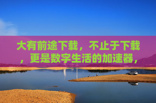 大有前途下载,不止于下载,更是数字生活的加速器,大有前途下载,数字生活的加速器 大有前途下载,不止于下载,更是数字生活的加速器,大有前途下载,数字生活的加速器