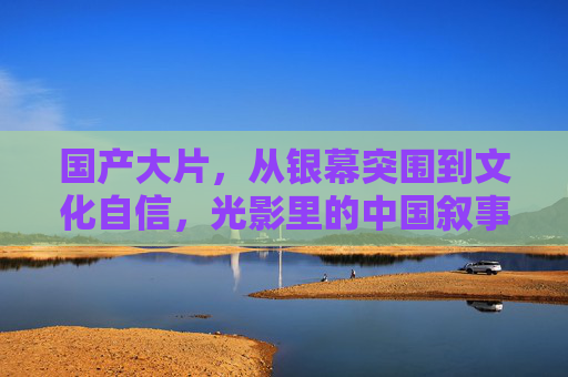 国产大片，从银幕突围到文化自信，光影里的中国叙事新篇，银幕突围·文化自信，国产大片的中国叙事新章