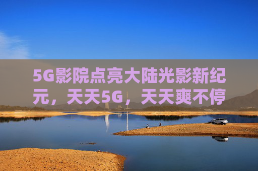 5G影院点亮大陆光影新纪元,天天5G,天天爽不停,5G影院点亮光影新纪元,天天爽不停 5G影院点亮大陆光影新纪元,天天5G,天天爽不停,5G影院点亮光影新纪元,天天爽不停