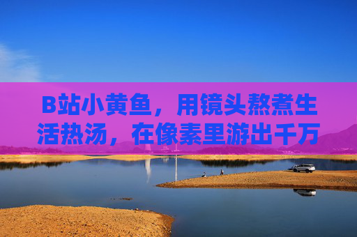 B站小黄鱼,用镜头熬煮生活热汤,在像素里游出千万共鸣,镜头熬煮生活热汤,像素游出千万共鸣 B站小黄鱼,用镜头熬煮生活热汤,在像素里游出千万共鸣,镜头熬煮生活热汤,像素游出千万共鸣