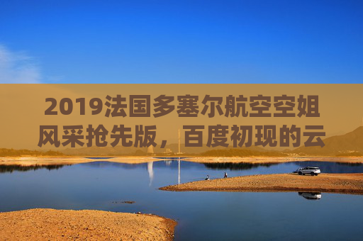 2019法国多塞尔航空空姐风采抢先版，百度初现的云端使者，2019法国多塞尔航空空姐风采抢先版，云端使者初现