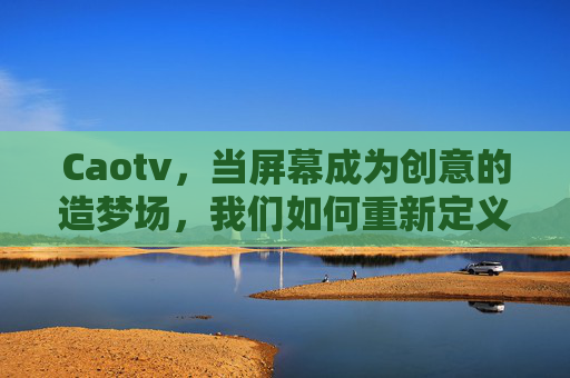 Caotv,当屏幕成为创意的造梦场,我们如何重新定义视频的温度?Caotv,以创意造梦,重定义视频温度 Caotv,当屏幕成为创意的造梦场,我们如何重新定义视频的温度?Caotv,以创意造梦,重定义视频温度