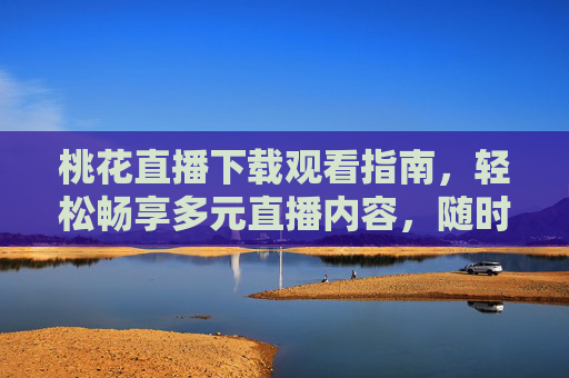 桃花直播下载观看指南，轻松畅享多元直播内容，随时随地互动体验，桃花直播下载观看指南，轻松畅享多元互动，随时随地畅看直播