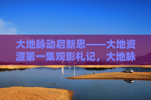 大地脉动启新思——大地资源第一集观影札记,大地脉动启新思——大地资源第一集观影札记 大地脉动启新思——大地资源第一集观影札记,大地脉动启新思——大地资源第一集观影札记