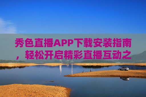 秀色直播APP下载安装指南，轻松开启精彩直播互动之旅，秀色直播APP下载安装指南，开启精彩直播互动之旅