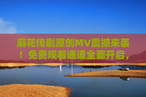 麻花传剧原创MV震撼来袭!免费观看通道全面开启,解锁全新视觉盛宴,麻花传剧原创MV,免费解锁视觉盛宴 麻花传剧原创MV震撼来袭!免费观看通道全面开启,解锁全新视觉盛宴,麻花传剧原创MV,免费解锁视觉盛宴