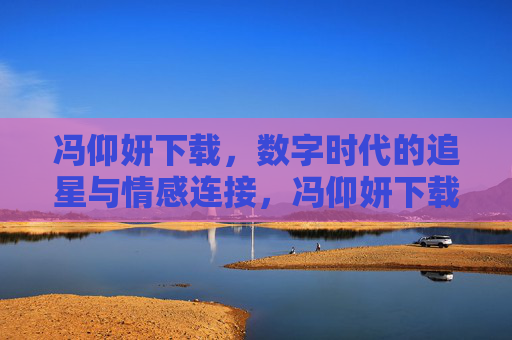 冯仰妍下载，数字时代的追星与情感连接，冯仰妍下载，数字时代的追星与情感连接