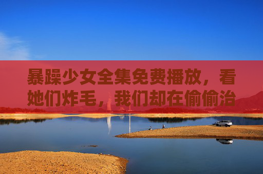 暴躁少女全集免费播放,看她们炸毛,我们却在偷偷治愈,暴躁少女炸毛时,我们在偷偷治愈 暴躁少女全集免费播放,看她们炸毛,我们却在偷偷治愈,暴躁少女炸毛时,我们在偷偷治愈