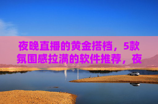 夜晚直播的黄金搭档，5款氛围感拉满的软件推荐，夜晚直播氛围感拉满，5款黄金搭档软件推荐