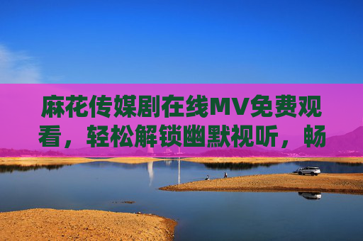 麻花传媒剧在线MV免费观看,轻松解锁幽默视听,畅享碎片化娱乐时光,麻花传媒剧MV免费观看,轻松幽默,畅享碎片时光 麻花传媒剧在线MV免费观看,轻松解锁幽默视听,畅享碎片化娱乐时光,麻花传媒剧MV免费观看,轻松幽默,畅享碎片时光