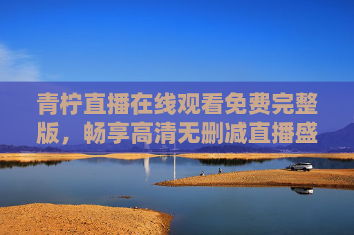 青柠直播在线观看免费完整版,畅享高清无删减直播盛宴,青柠直播,免费高清无删减在线观看完整版 青柠直播在线观看免费完整版,畅享高清无删减直播盛宴,青柠直播,免费高清无删减在线观看完整版